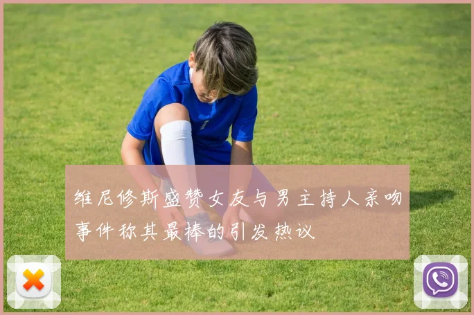 维尼修斯盛赞女友与男主持人亲吻事件称其最棒的引发热议