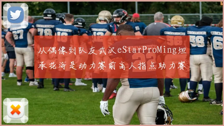 从偶像到队友武汉eStarProMing坦承花海是动力赛前高人指点助力赛场发挥