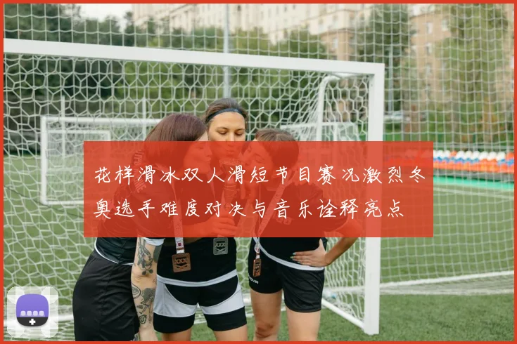 花样滑冰双人滑短节目赛况激烈冬奥选手难度对决与音乐诠释亮点