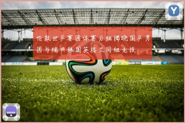 伦敦世乒赛团体赛分组揭晓国乒男团与瑞典韩国英格兰同组竞技