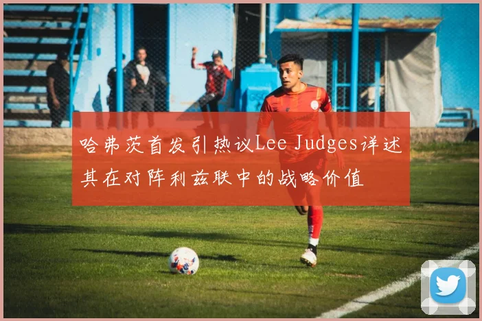 哈弗茨首发引热议Lee Judges详述其在对阵利兹联中的战略价值