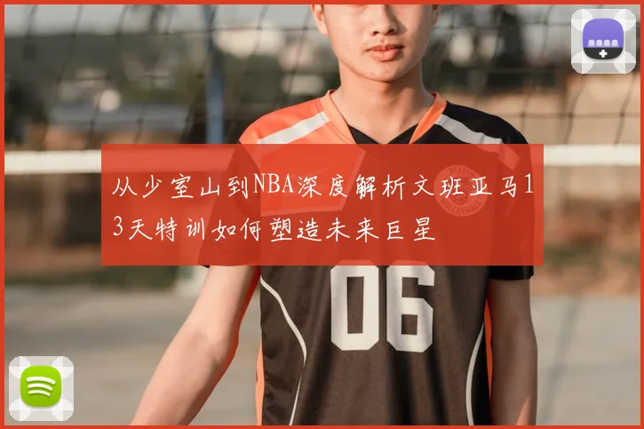 从少室山到NBA深度解析文班亚马13天特训如何塑造未来巨星