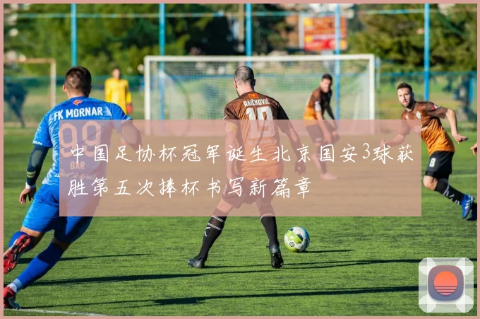 中国足协杯冠军诞生北京国安3球获胜第五次捧杯书写新篇章