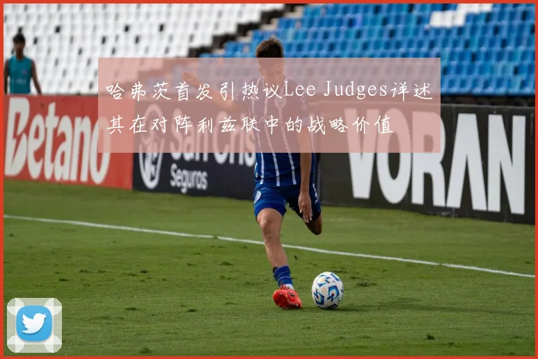 哈弗茨首发引热议Lee Judges详述其在对阵利兹联中的战略价值