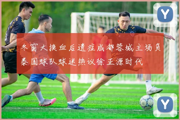 冬窗大换血后遗症成都蓉城主场负泰国球队球迷热议徐正源时代