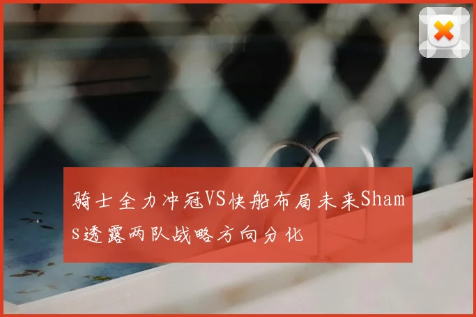 骑士全力冲冠VS快船布局未来Shams透露两队战略方向分化