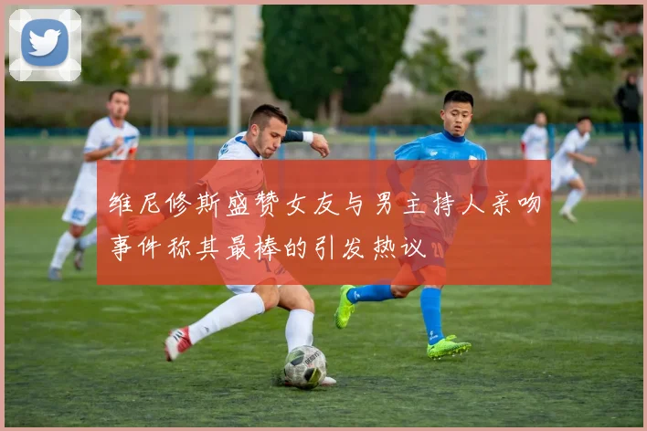 维尼修斯盛赞女友与男主持人亲吻事件称其最棒的引发热议