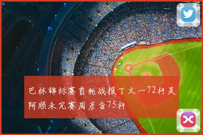 巴林锦标赛首轮战报丁文一72杆吴阿顺未完赛周彦含75杆