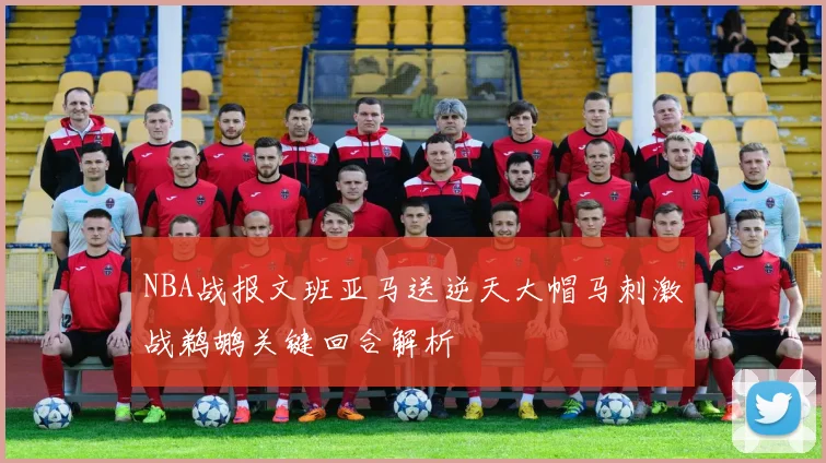 NBA战报文班亚马送逆天大帽马刺激战鹈鹕关键回合解析