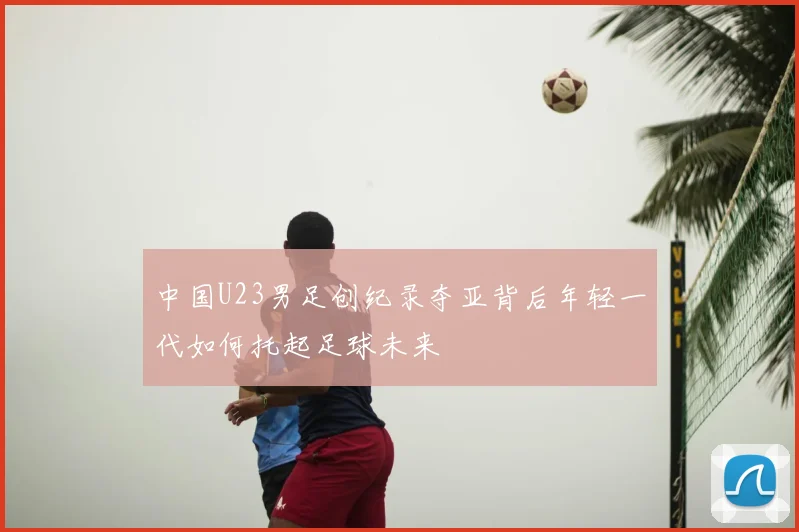 中国U23男足创纪录夺亚背后年轻一代如何托起足球未来