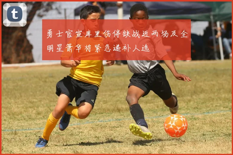 勇士官宣库里伤停缺战近两场及全明星萧华将紧急递补人选