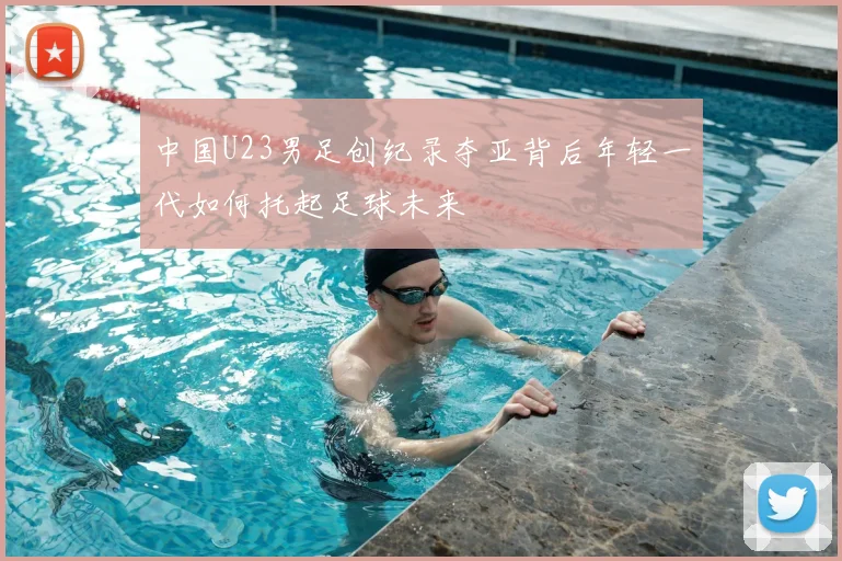 中国U23男足创纪录夺亚背后年轻一代如何托起足球未来